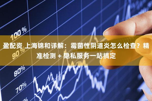 盈配资 上海锦和详解:霉菌性阴道炎怎么检查?精准检测 + 隐私服务一站搞定