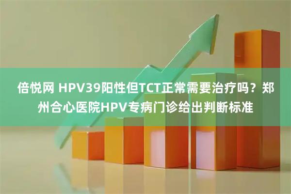 倍悦网 HPV39阳性但TCT正常需要治疗吗？郑州合心医院HPV专病门诊给出判断标准