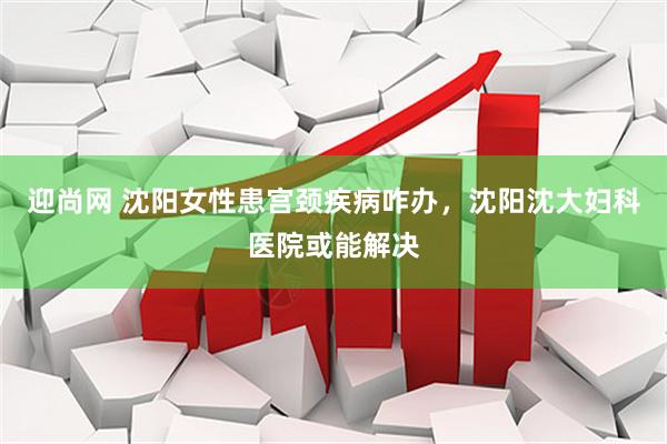 迎尚网 沈阳女性患宫颈疾病咋办，沈阳沈大妇科医院或能解决