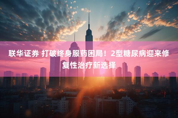 联华证券 打破终身服药困局！2型糖尿病迎来修复性治疗新选择