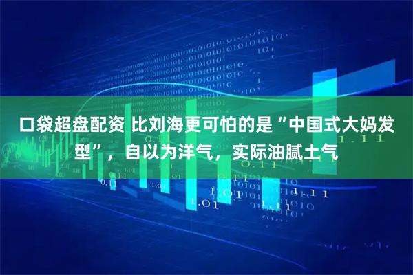 口袋超盘配资 比刘海更可怕的是“中国式大妈发型”,自以为洋气,实际油腻土气