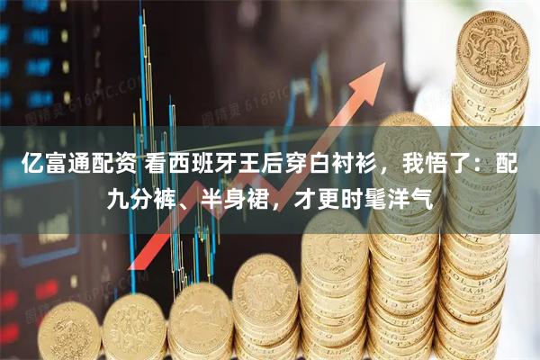 亿富通配资 看西班牙王后穿白衬衫，我悟了：配九分裤、半身裙，才更时髦洋气